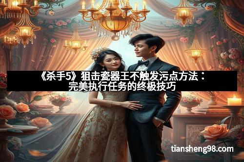 《杀手5》狙击瓷器王不触发污点方法：完美执行任务的终极技巧