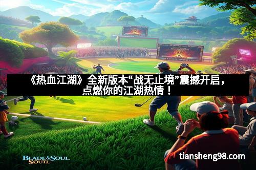 《热血江湖》全新版本“战无止境”震撼开启，点燃你的江湖热情！